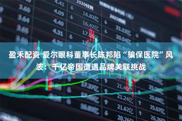 盈禾配资 爱尔眼科董事长陈邦陷“骗保医院”风波：千亿帝国遭遇品牌关联挑战