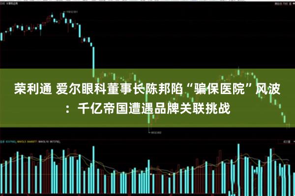 荣利通 爱尔眼科董事长陈邦陷“骗保医院”风波：千亿帝国遭遇品牌关联挑战