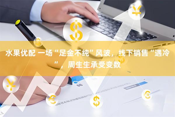 水果优配 一场“足金不纯”风波，线下销售“遇冷”，周生生承受变数