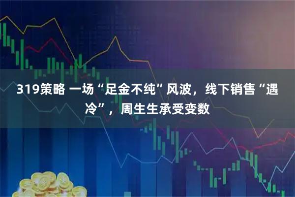 319策略 一场“足金不纯”风波,线下销售“遇冷”,周生生承受变数