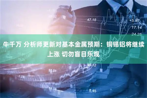 牛千万 分析师更新对基本金属预期：铜锡铝将继续上涨 切勿盲目乐观
