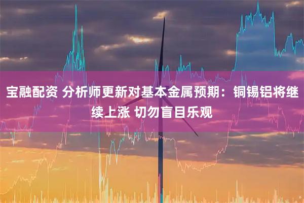 宝融配资 分析师更新对基本金属预期：铜锡铝将继续上涨 切勿盲目乐观