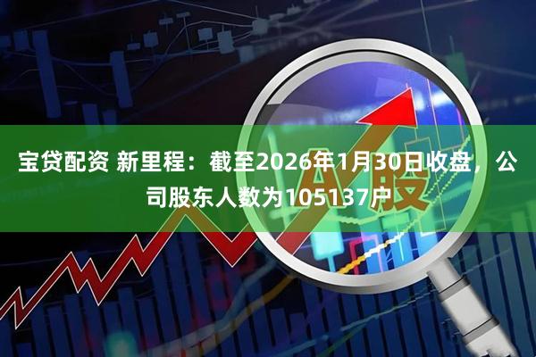 宝贷配资 新里程：截至2026年1月30日收盘，公司股东人数为105137户
