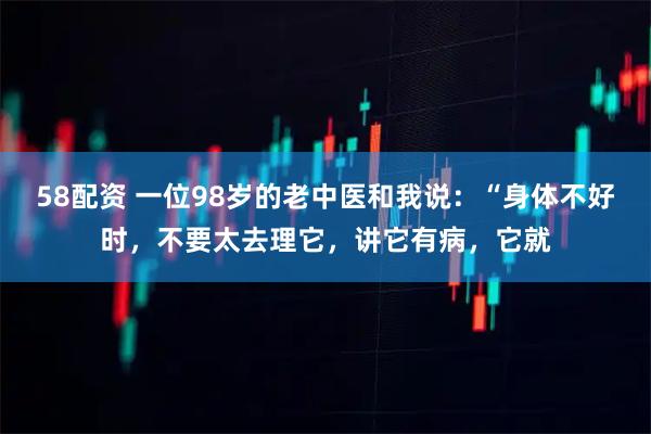 58配资 一位98岁的老中医和我说：“身体不好时，不要太去理它，讲它有病，它就