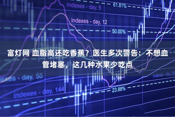 富灯网 血脂高还吃香蕉？医生多次警告：不想血管堵塞，这几种水果少吃点