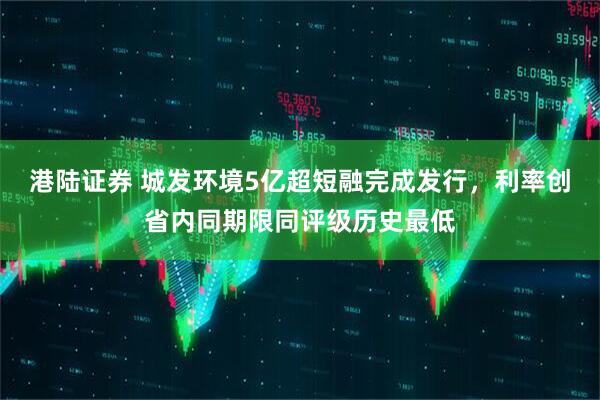 港陆证券 城发环境5亿超短融完成发行，利率创省内同期限同评级历史最低