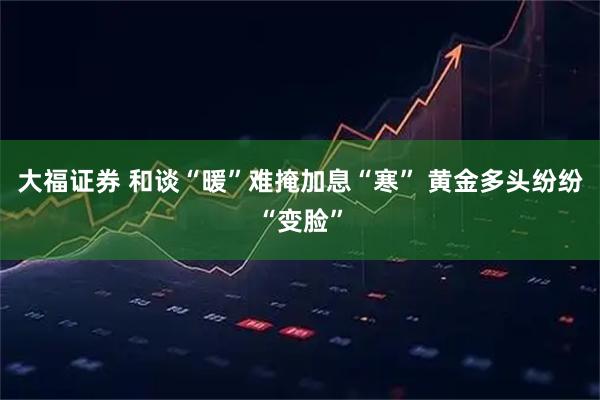 大福证券 和谈“暖”难掩加息“寒” 黄金多头纷纷“变脸”