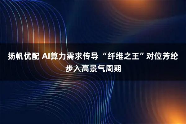 扬帆优配 AI算力需求传导 “纤维之王”对位芳纶步入高景气周期