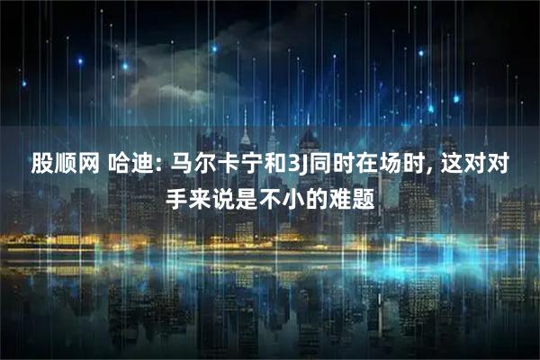 股顺网 哈迪: 马尔卡宁和3J同时在场时, 这对对手来说是不小的难题