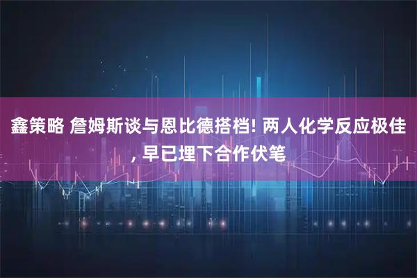 鑫策略 詹姆斯谈与恩比德搭档! 两人化学反应极佳, 早已埋下合作伏笔