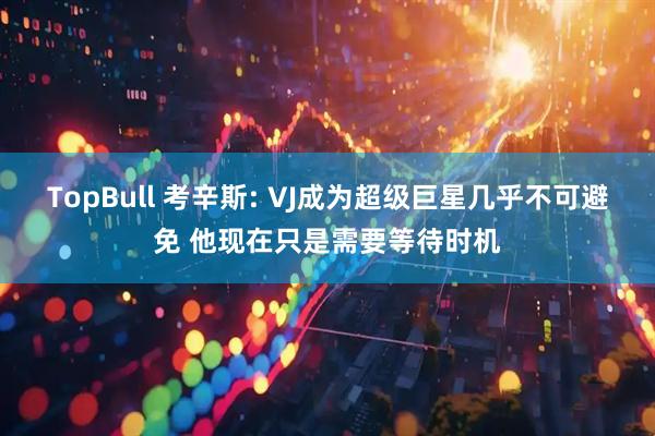 TopBull 考辛斯: VJ成为超级巨星几乎不可避免 他现在只是需要等待时机