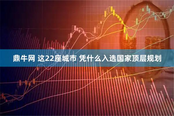 鼎牛网 这22座城市 凭什么入选国家顶层规划