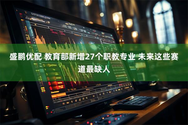 盛鹏优配 教育部新增27个职教专业 未来这些赛道最缺人