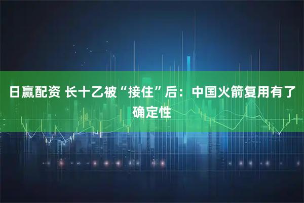 日赢配资 长十乙被“接住”后：中国火箭复用有了确定性